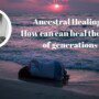 Ancestral Healing – How we can heal the pain of generations